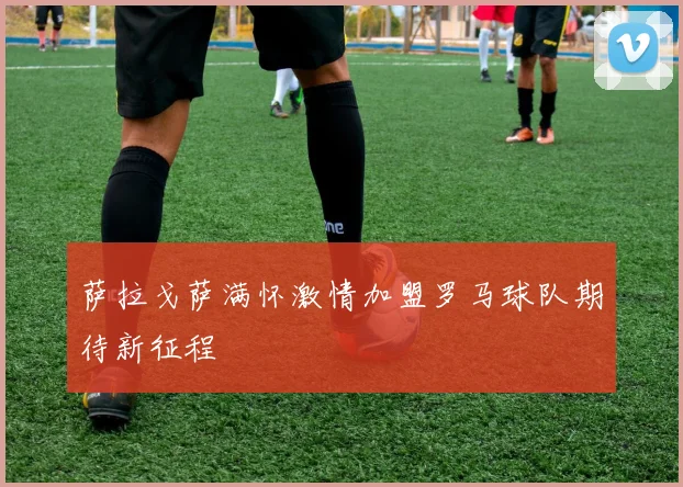 萨拉戈萨满怀激情加盟罗马球队期待新征程
