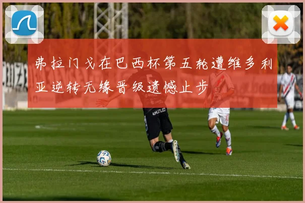 弗拉门戈在巴西杯第五轮遭维多利亚逆转无缘晋级遗憾止步