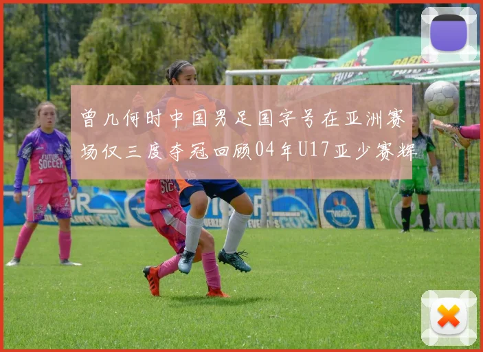 曾几何时中国男足国字号在亚洲赛场仅三度夺冠回顾04年U17亚少赛辉煌时刻