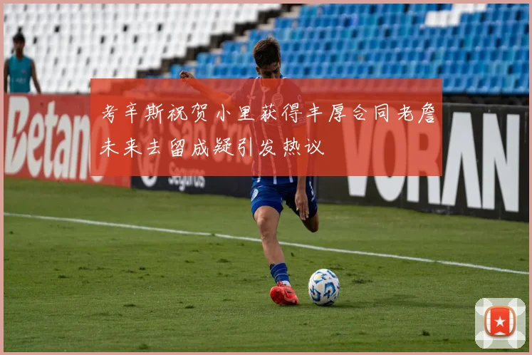 考辛斯祝贺小里获得丰厚合同老詹未来去留成疑引发热议