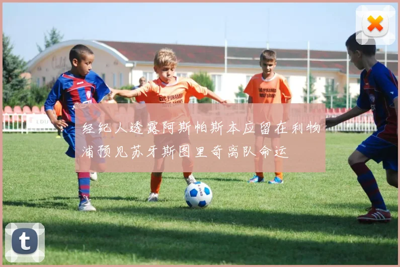 经纪人透露阿斯帕斯本应留在利物浦预见苏牙斯图里奇离队命运