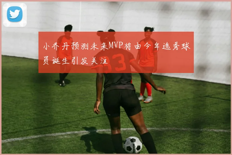 小乔丹预测未来MVP将由今年选秀球员诞生引发关注