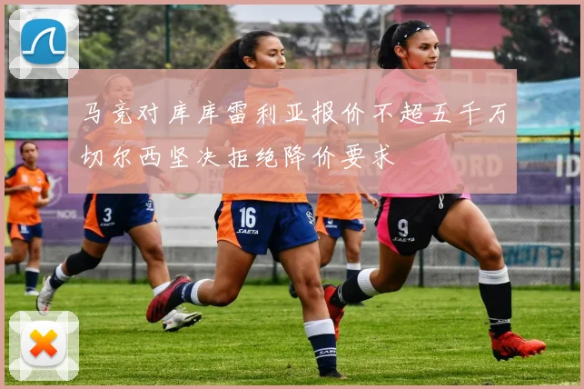 马竞对库库雷利亚报价不超五千万切尔西坚决拒绝降价要求
