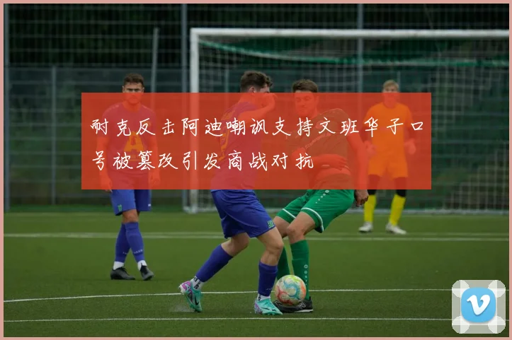 耐克反击阿迪嘲讽支持文班华子口号被篡改引发商战对抗