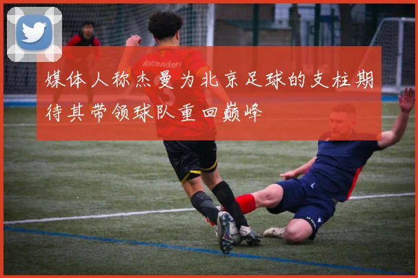 媒体人称杰曼为北京足球的支柱期待其带领球队重回巅峰
