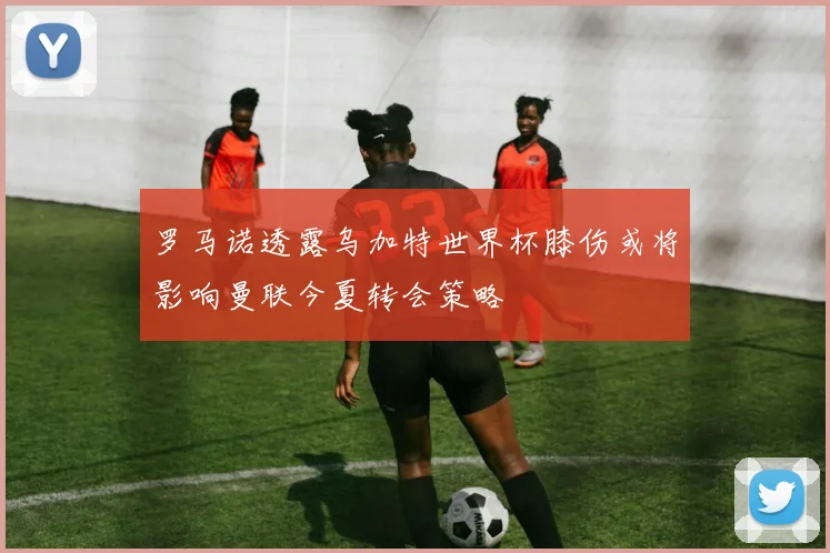 罗马诺透露乌加特世界杯膝伤或将影响曼联今夏转会策略