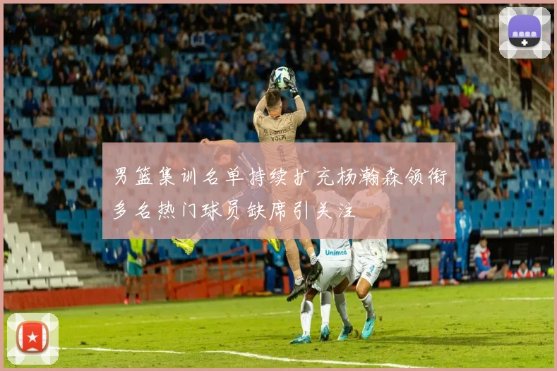 男篮集训名单持续扩充杨瀚森领衔多名热门球员缺席引关注