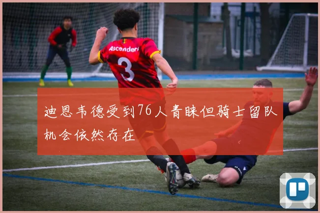 迪恩韦德受到76人青睐但骑士留队机会依然存在