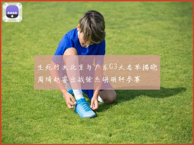 生死对决北京与广东G3大名单揭晓周琦赵睿出战徐杰胡明轩参赛