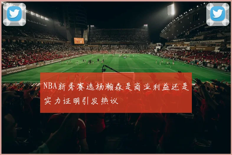 NBA新秀赛选杨瀚森是商业利益还是实力证明引发热议