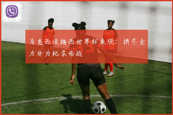 马克西谈梅西世界杯表现：拼尽全力非为纪录而战