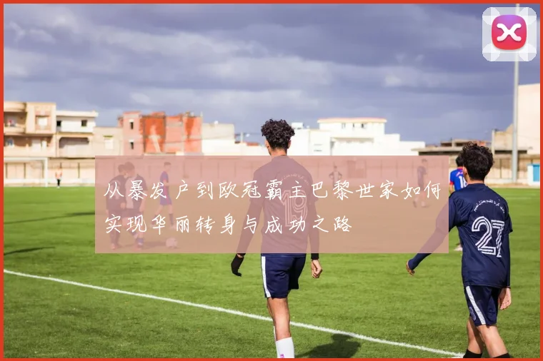 从暴发户到欧冠霸主巴黎世家如何实现华丽转身与成功之路