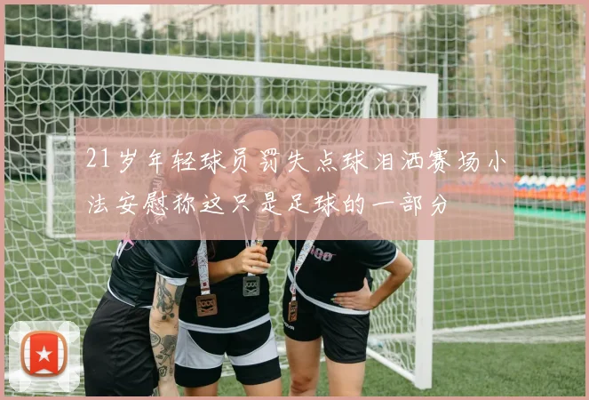 21岁年轻球员罚失点球泪洒赛场小法安慰称这只是足球的一部分