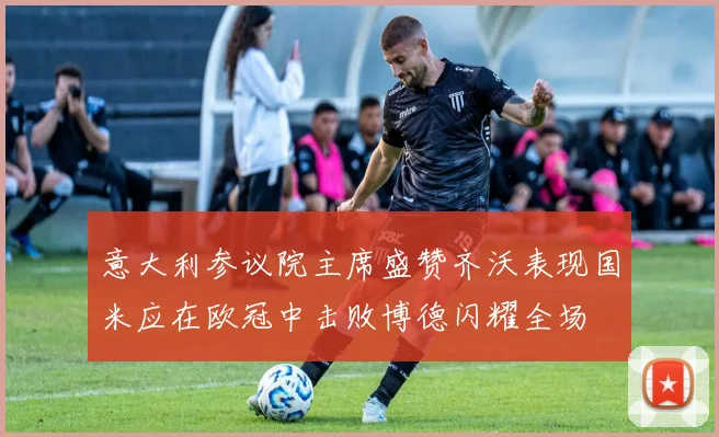 意大利参议院主席盛赞齐沃表现国米应在欧冠中击败博德闪耀全场