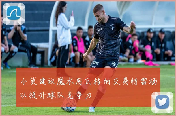 小莫建议魔术用瓦格纳交易特雷杨以提升球队竞争力