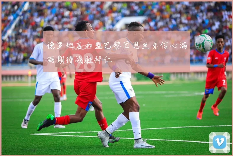 德罗坦言加盟巴黎因恩里克信心满满期待战胜拜仁