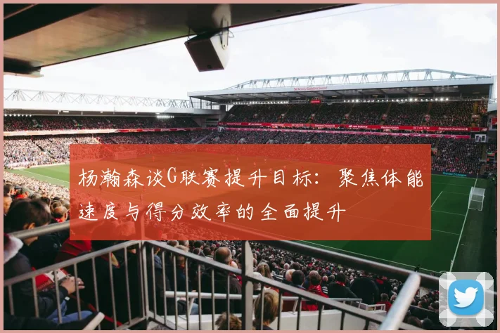 杨瀚森谈G联赛提升目标：聚焦体能速度与得分效率的全面提升