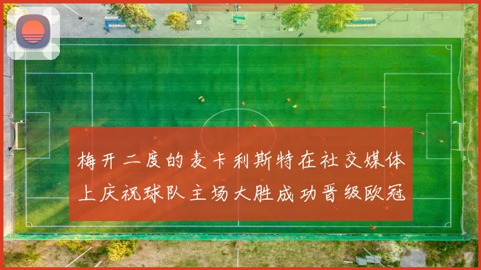 梅开二度的麦卡利斯特在社交媒体上庆祝球队主场大胜成功晋级欧冠16强