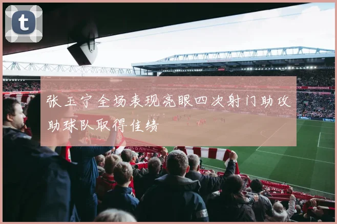 张玉宁全场表现亮眼四次射门助攻助球队取得佳绩