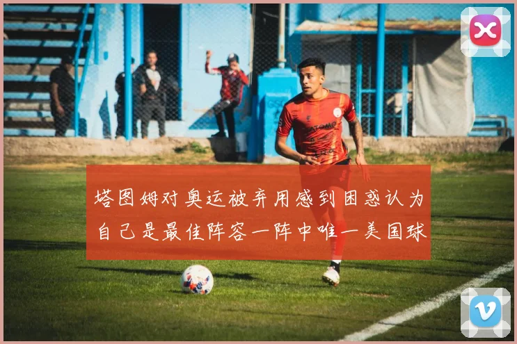 塔图姆对奥运被弃用感到困惑认为自己是最佳阵容一阵中唯一美国球员