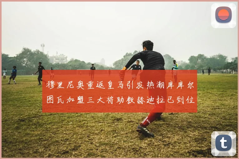 穆里尼奥重返皇马引发热潮库库尔图瓦加盟三大将助教赫迪拉已到位