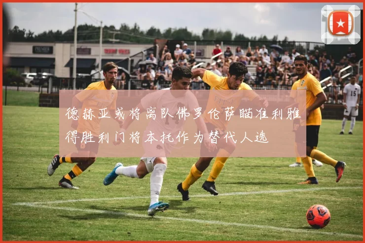 德赫亚或将离队佛罗伦萨瞄准利雅得胜利门将本托作为替代人选