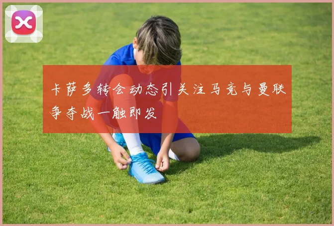 卡萨多转会动态引关注马竞与曼联争夺战一触即发