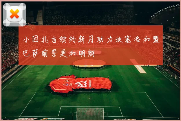 小因扎吉续约新月助力坎塞洛加盟巴萨前景更加明朗