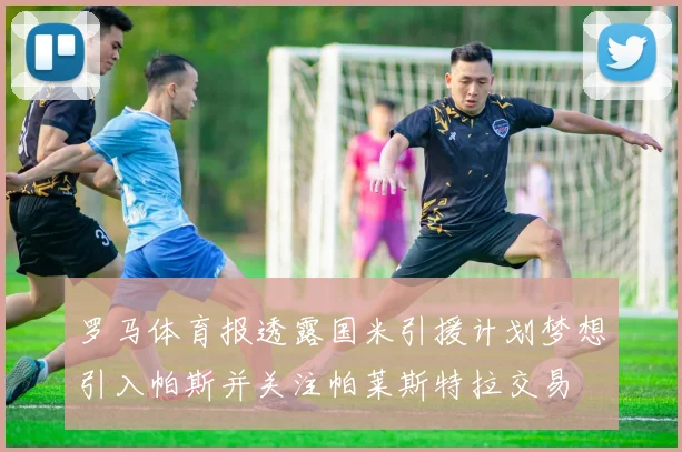 罗马体育报透露国米引援计划梦想引入帕斯并关注帕莱斯特拉交易