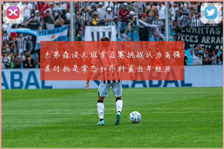 杰弗森谈文班季后赛挑战认为高强度对抗是常态如乔科鲨当年经历