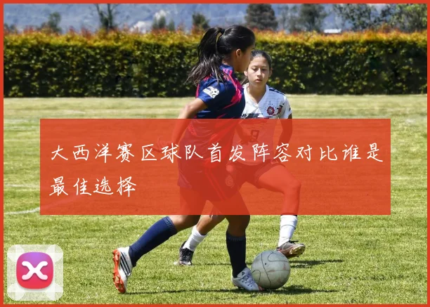 大西洋赛区球队首发阵容对比谁是最佳选择