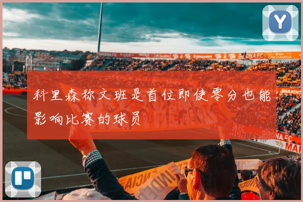 科里森称文班是首位即使零分也能影响比赛的球员