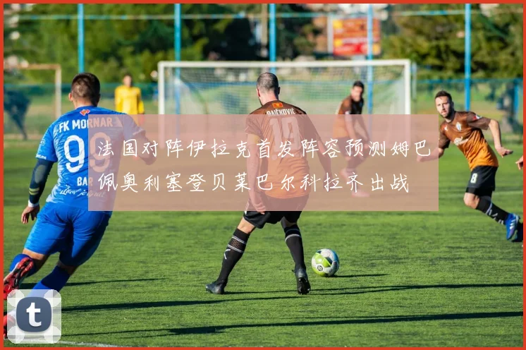 法国对阵伊拉克首发阵容预测姆巴佩奥利塞登贝莱巴尔科拉齐出战